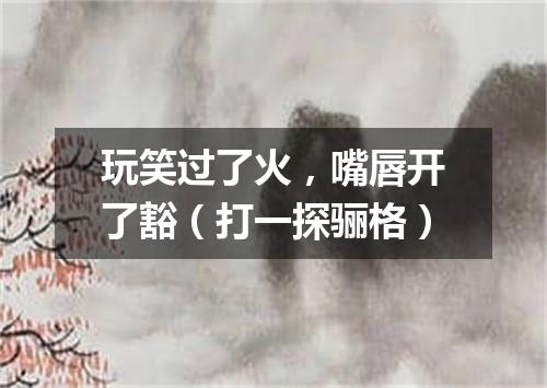 玩笑过了火，嘴唇开了豁（打一探骊格）