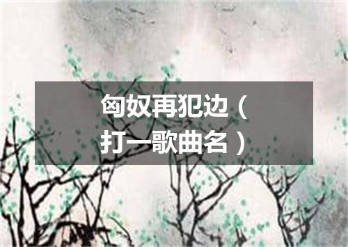 匈奴再犯边（打一歌曲名）