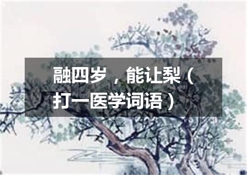 融四岁，能让梨（打一医学词语）