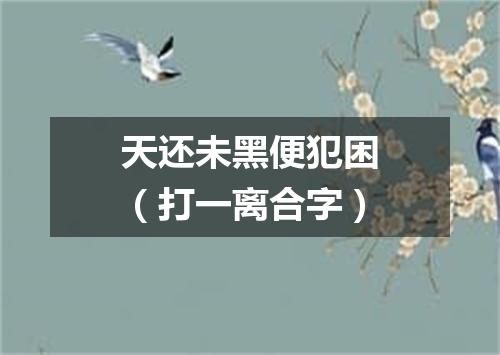 天还未黑便犯困（打一离合字）