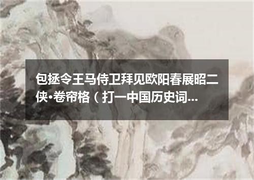 包拯令王马侍卫拜见欧阳春展昭二侠·卷帘格（打一中国历史词语）
