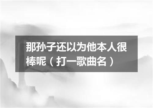 那孙子还以为他本人很棒呢（打一歌曲名）