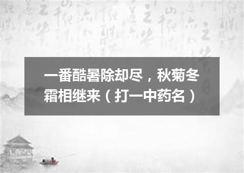 一番酷暑除却尽，秋菊冬霜相继来（打一中药名）