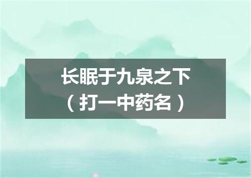 长眠于九泉之下（打一中药名）