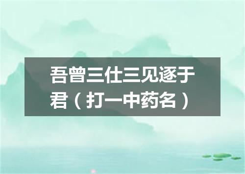 吾曾三仕三见逐于君（打一中药名）