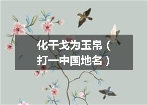 化干戈为玉帛（打一中国地名）