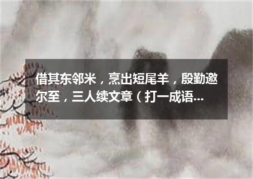借其东邻米，烹出短尾羊，殷勤邀尔至，三人续文章（打一成语）