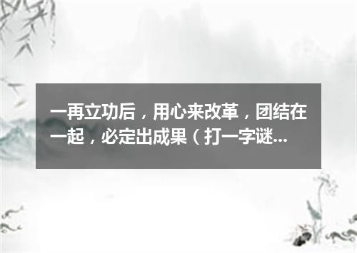 一再立功后，用心来改革，团结在一起，必定出成果（打一字谜）