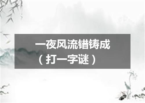 一夜风流错铸成（打一字谜）