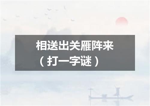 相送出关雁阵来（打一字谜）