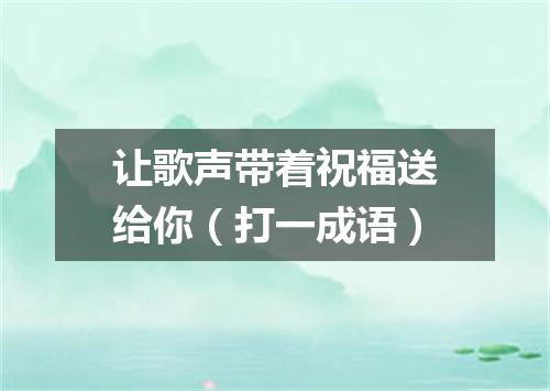 让歌声带着祝福送给你（打一成语）