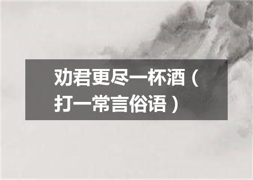 劝君更尽一杯酒（打一常言俗语）