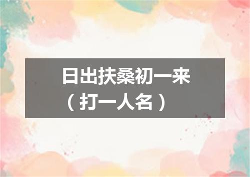 日出扶桑初一来（打一人名）