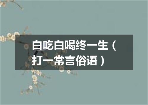 白吃白喝终一生（打一常言俗语）