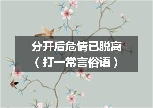 分开后危情已脱离（打一常言俗语）