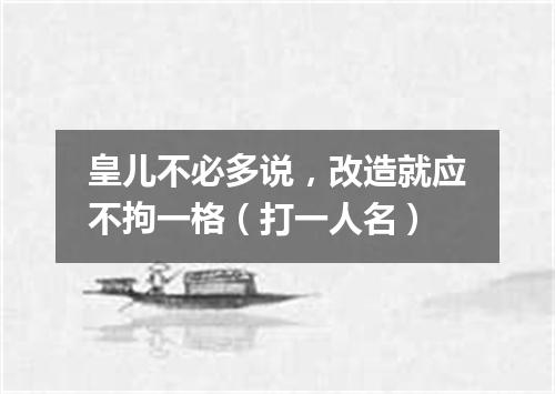 皇儿不必多说，改造就应不拘一格（打一人名）