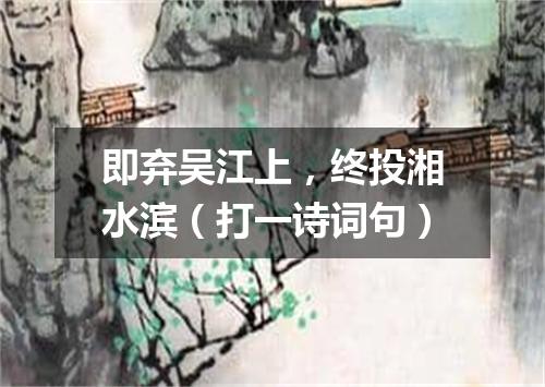 即弃吴江上，终投湘水滨（打一诗词句）