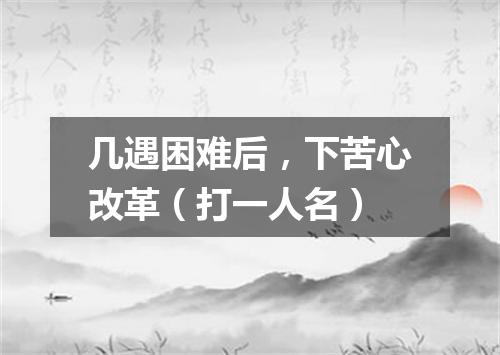 几遇困难后，下苦心改革（打一人名）