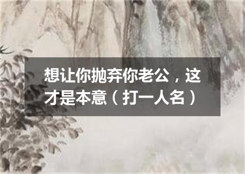 想让你抛弃你老公，这才是本意（打一人名）