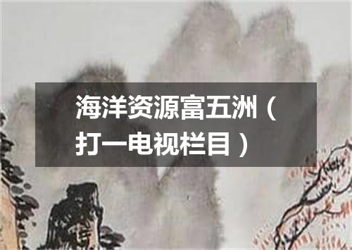 海洋资源富五洲（打一电视栏目）