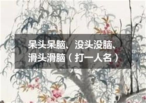 呆头呆脑、没头没脑、滑头滑脑（打一人名）