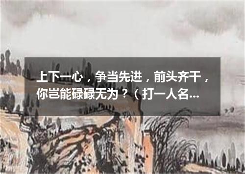 上下一心，争当先进，前头齐干，你岂能碌碌无为？（打一人名）