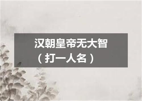 汉朝皇帝无大智（打一人名）