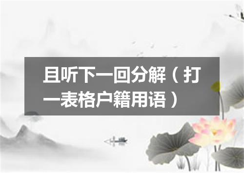 且听下一回分解（打一表格户籍用语）