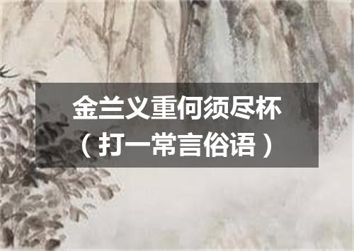 金兰义重何须尽杯（打一常言俗语）