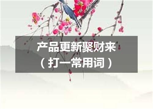 产品更新聚财来（打一常用词）