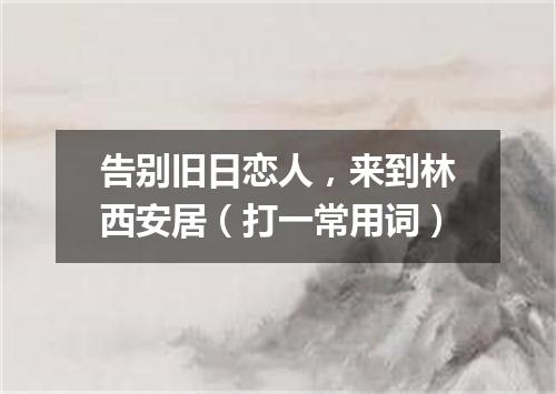 告别旧日恋人，来到林西安居（打一常用词）