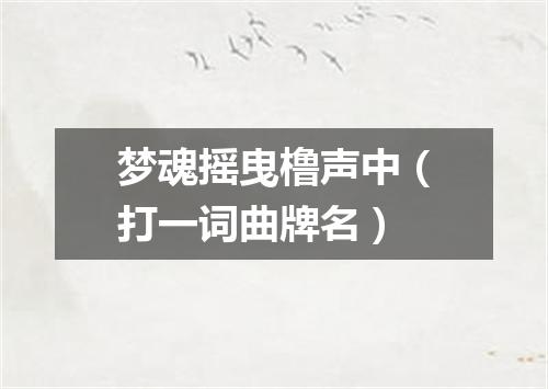 梦魂摇曳橹声中（打一词曲牌名）