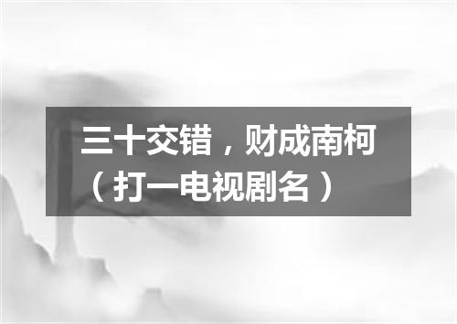 三十交错，财成南柯（打一电视剧名）