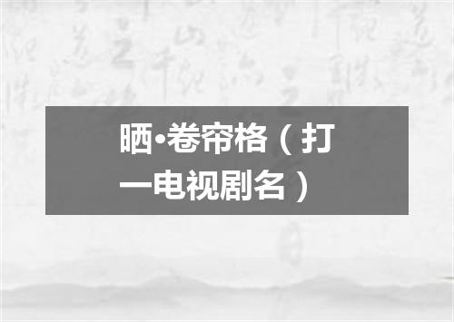 晒·卷帘格（打一电视剧名）