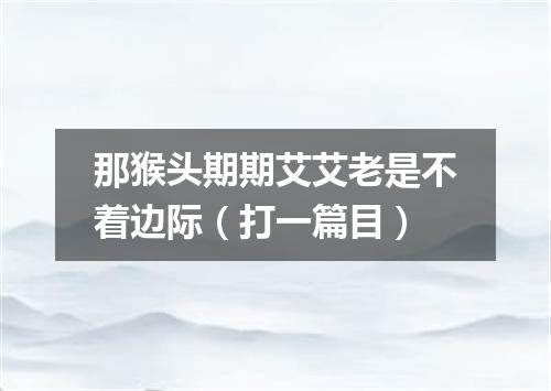 那猴头期期艾艾老是不着边际（打一篇目）