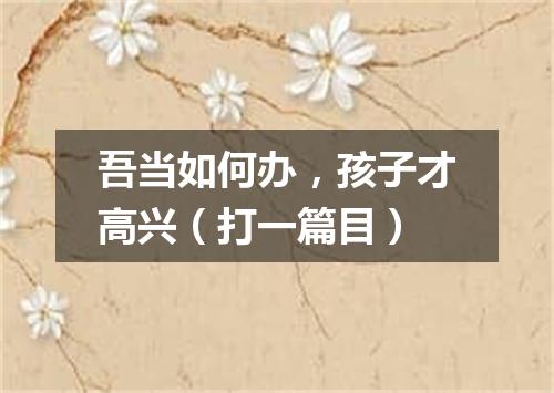 吾当如何办，孩子才高兴（打一篇目）