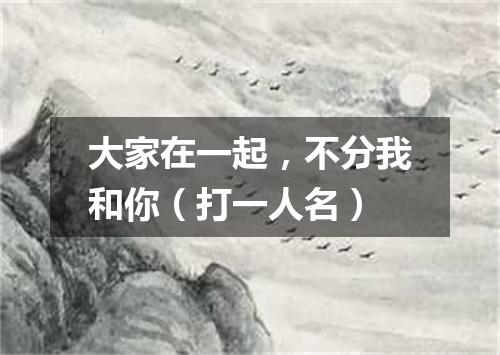 大家在一起，不分我和你（打一人名）