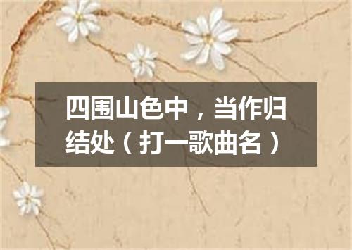 四围山色中，当作归结处（打一歌曲名）