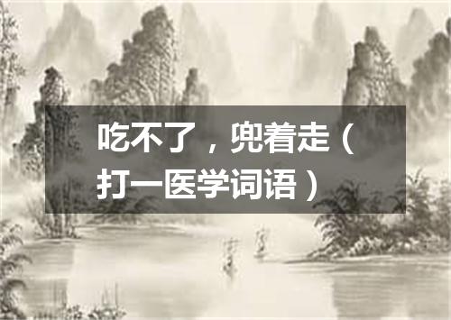 吃不了，兜着走（打一医学词语）