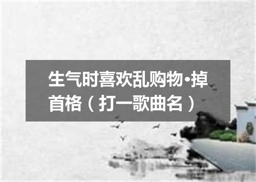 生气时喜欢乱购物·掉首格（打一歌曲名）