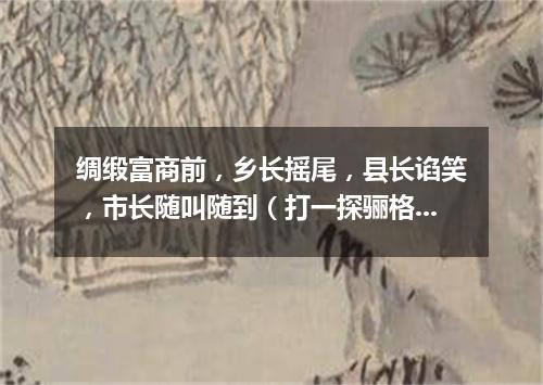 绸缎富商前，乡长摇尾，县长谄笑，市长随叫随到（打一探骊格）