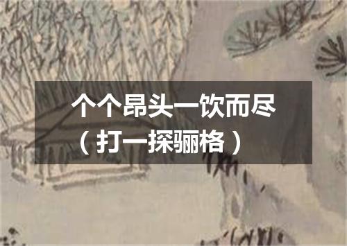 个个昂头一饮而尽（打一探骊格）