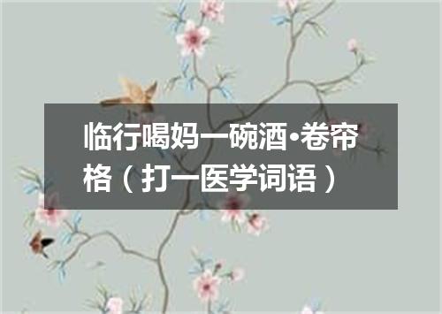 临行喝妈一碗酒·卷帘格（打一医学词语）