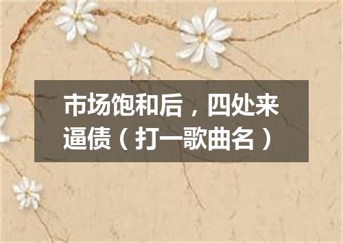 市场饱和后，四处来逼债（打一歌曲名）