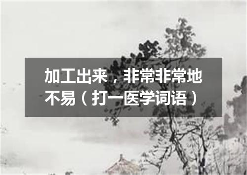 加工出来，非常非常地不易（打一医学词语）