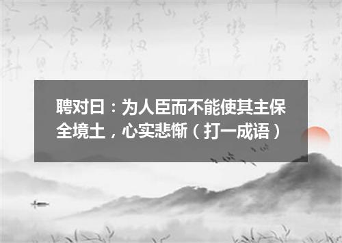 聘对曰：为人臣而不能使其主保全境土，心实悲惭（打一成语）