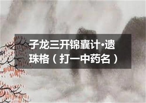 子龙三开锦囊计·遗珠格（打一中药名）