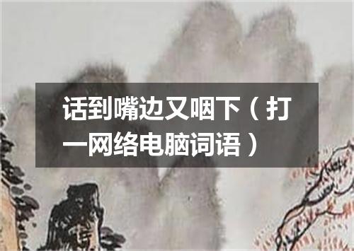 话到嘴边又咽下（打一网络电脑词语）