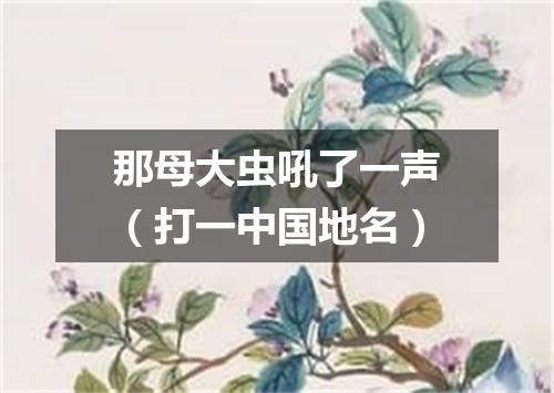 那母大虫吼了一声（打一中国地名）