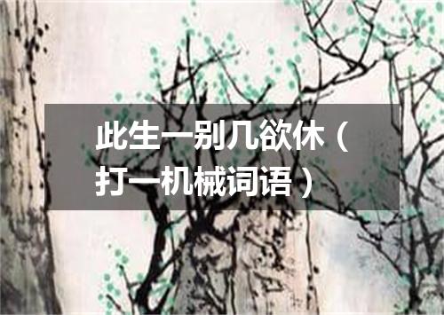 此生一别几欲休（打一机械词语）